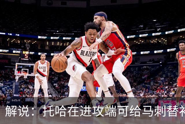 解说：托哈在进攻端可给马刺替补带来明确提升 这个补强符合预期