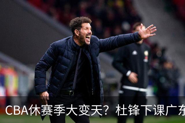 CBA休赛季大变天？杜锋下课广东帅位空缺：下赛季谁能执教11冠王