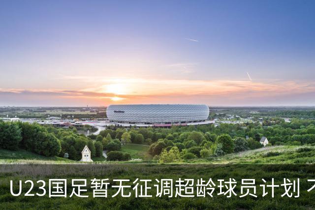 U23国足暂无征调超龄球员计划 不排除全适龄球员出战亚运会